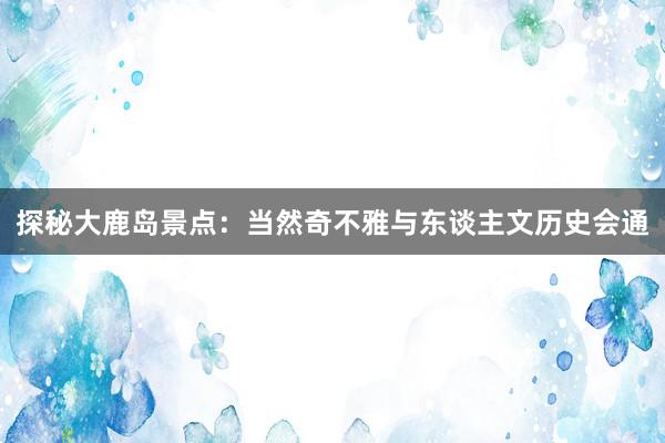 探秘大鹿岛景点：当然奇不雅与东谈主文历史会通